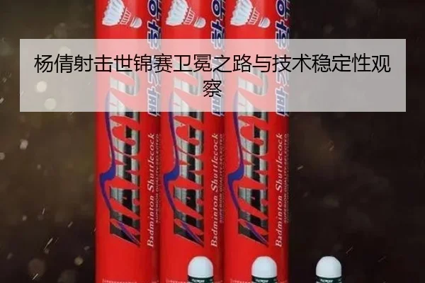 杨倩射击世锦赛卫冕之路与技术稳定性观察